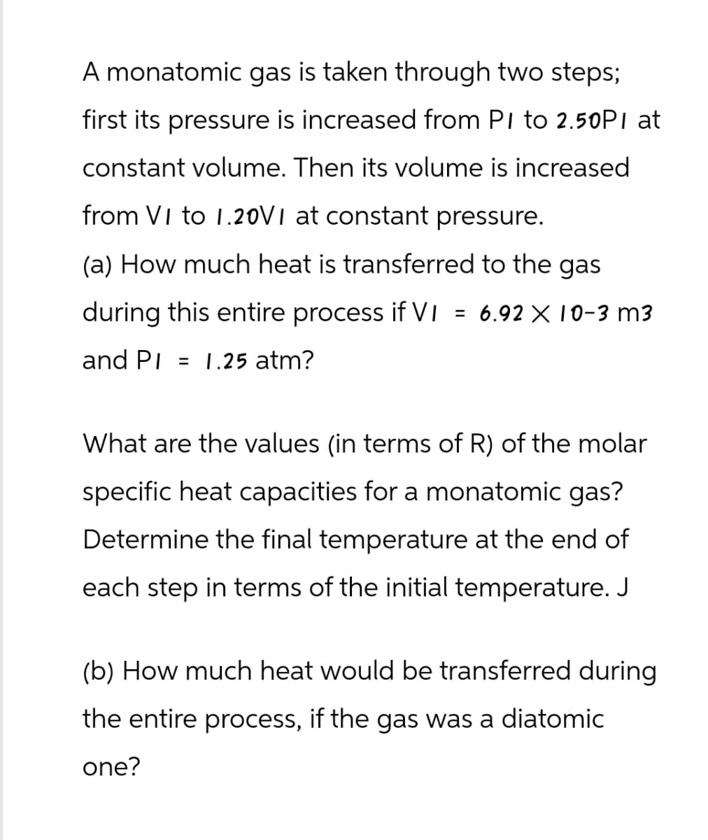 A monatomic gas is taken through two steps;
first its pressure is increased from PI to 2.50P1 at
constant volume. Then its volume is increased
from VI to 1.20VI at constant pressure.
(a) How much heat is transferred to the gas
during this entire process if VI = 6.92 × 10-3 m3
and PI = 1.25 atm?
What are the values (in terms of R) of the molar
specific heat capacities for a monatomic gas?
Determine the final temperature at the end of
each step in terms of the initial temperature. J
(b) How much heat would be transferred during
the entire process, if the gas was a diatomic
one?