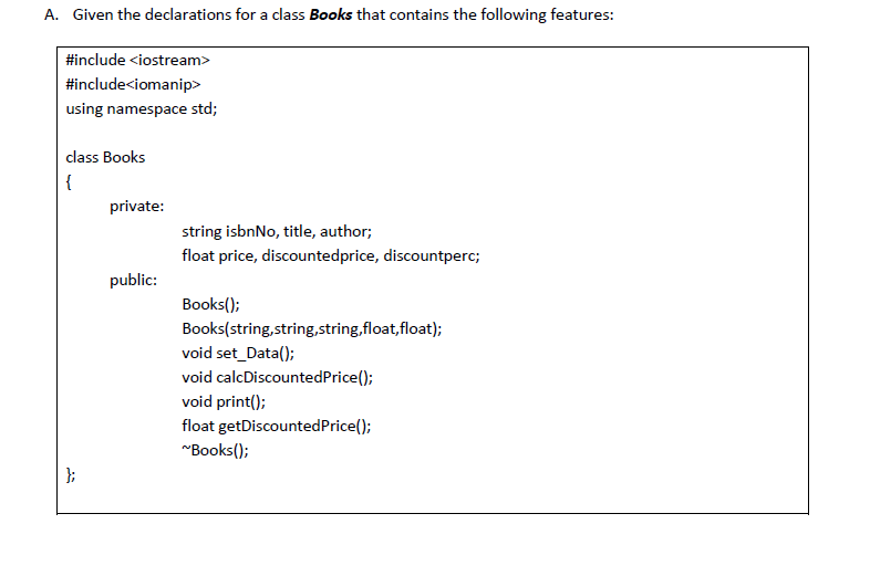 A. Given the declarations for a class Books that contains the following features:
#include <iostream>
#include<iomanip>
using namespace std;
class Books
{
private:
string isbnNo, title, author;
float price, discountedprice, discountperc;
public:
Books();
Books(string,string,string,float,float);
void set_Data();
void calcDiscountedPrice();
void print();
float getDiscountedPrice();
"Books();
};
