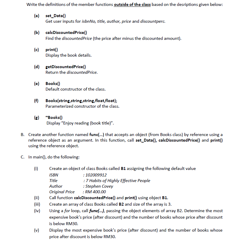 Write the definitions of the member functions outside of the class based on the desriptions given below:
(a) set_Data()
Get user inputs for isbnNo, title, author, price and discountperc.
(b) calcDiscountedPrice()
Find the discountedPrice (the price after minus the discounted amount).
(c) print()
Display the book details.
(d) getDiscountedPrice()
Return the discountedPrice.
(e) Books()
Default constructor of the class.
(f) Books(string,string,string,float,float);
Parameterized constructor of the class.
(e) "Books()
Display "Enjoy reading (book title)".
B. Create another function named func{.) that accepts an object (from Books class) by reference using a
reference object as an argument. In this function, call set_Data(), calcDiscountedPrice() and print()
using the reference object.
C. In main(), do the following:
(i)
Create an object of dlass Books called B1 assigning the following default value
ISBN
: 102009912
:7 Habits of Highly Effective People
: Stephen Covey
: RM 400.00
Title
Author
Original Price
Call function calcDiscountedPrice() and print() using object B1.
(ii)
(ii)
Create an array of class Books called B2 and size of the array is 3.
(iv)
Using a for loop, call func(..), passing the object elements of array B2. Determine the most
expensive book's price (after discount) and the number of books whose price after discount
is below RM30.
(v)
Display the most expensive book's price (after discount) and the number of books whose
price after discount is below RM30.
