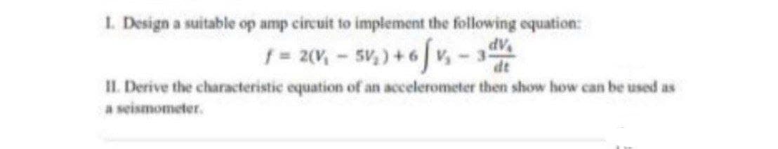 1. Design a suitable op amp circuit to implement the following equation:
f = 2(V, - 5v,) + 6 v
IL. Derive the characteristic equation of an accelerometer then show how can be used as
a seismometer.
