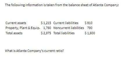 The following information is taken from the balance sheet of Atlanta Company:
Current assets
$1,215 Current liabilities
$ 810
Property, Plant & Equip. 1,760 Noncurrent liabilities 790
Total assets
$2,975 Total liabilities
$1,600
What is Atlanta Company's current ratio?
