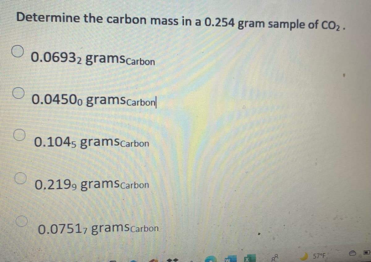 Determine the carbon mass in a 0.254 gram sample of CO2 .
0.06932 gramsCarbon
0.0450o gramScarbon|
0.1045 gramScarbon
0.2199 gramsCarbon
0.07517 gramscarbon
57°F
