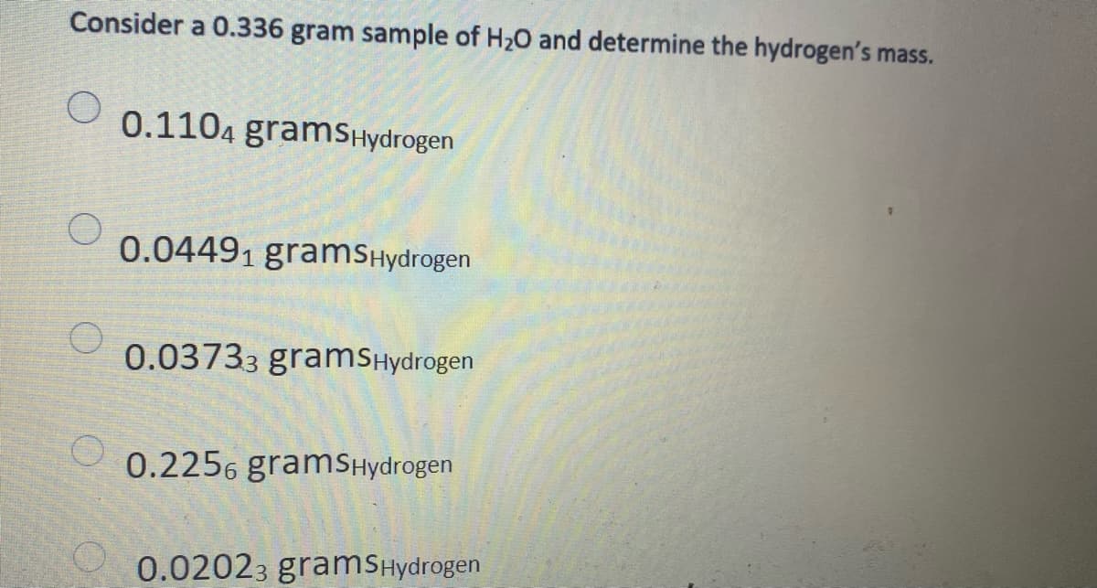 Consider a 0.336 gram sample of H20 and determine the hydrogen's mass.
0.1104 gramSHydrogen
0.04491 gramSHydrogen
0.03733 gramsHydrogen
0.2256 gramSHydrogen
0.02023 gramsHydrogen
