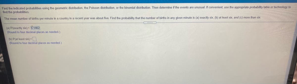 Find the indicated probabilities using the geometric distribution, the Poisson distribution, or the binomial distribution. Then determine if the events are unusual.
find the probabilities.
convenient, use the appropriate probability table or technology to
The mean number of births per minute in a country in a recent year was about five. Find the probability that the number of births in any given minute is (a) exactly six, (b) at least six, and (c) more than six
(a) P(exactly six) = '0.1462
(Round to four decimal places as needed.)
(b) P(at least six)=
(Round to four decimal places as needed.)
