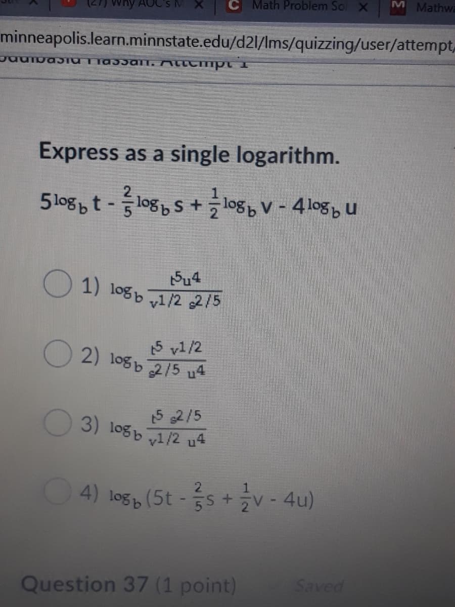 Math Problem Sol X
M Mathwa
Why AOC's MX
minneapolis.learn.minnstate.edu/d21/Ims/quizzing/user/attempt,.
Express as a single logarithm.
5logbt -log S + logb V - 4logbu
1) logb 1/2 215
15 v1/2
2) logb 215 u4
15 2/5
3) logb y1/2 u4
4) log (5t - s +v - 4u)
ZV -4u)
Question 37 (1 point)
Saved
