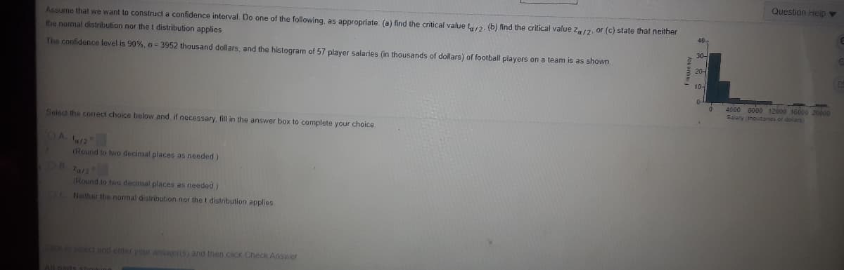 Question Help
Assume that we want to construct a confidence interval. Do one of the following, as appropriate: (a) find the critical value t,2. (b) find the critical value z/2, or (c) state that neither
the normal distribution nor thet distribution applies
30-
The confidence level is 90%, 6- 3952 thousand dollars, and the histogramn of 57 plaver salaries (in thousands of dollars) of football players on a team is as shown.
20-
10-
4000 a000 12000 16000 20o000
Salary (ihousanas of doilars
Select the corect choice below and, if necessary, fill in the answer box to complete your choice
OA 12
(Round to two decimal places as needed)
a12
(Round to twio decimal places as needed)
OC Neither the normal distribution nor the t distribution applies
CICK to select and enter your answeris) and then ciick Check Answer
All parts

