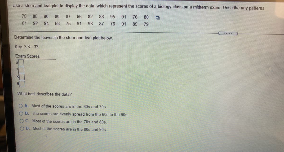 Use a stem-and-leaf plot to display the data, which represent the scores of a biology class on a midterm exam. Describe any patterms.
75 85
90
80
87
66
82
88
95
91
76
80
81
92
94
68
75
91
98
87
76
91
85
79
.....
Determine the leaves in the stem-and-leaf plot below.
Key: 313= 33
Exam Scores
8.
What best describes the data?
O A. Most of the scores are in the 60s and 70s.
O B. The scores are evenly spread from the 60s to the 90s.
O C. Most of the scores are in the 70s and 80s.
O D. Most of the scores are in the 80s and 90s.
