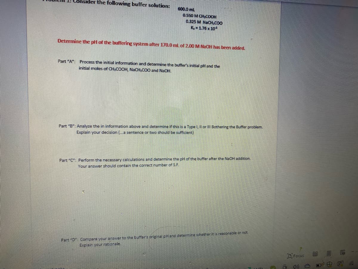 1: Cônsider the following buffer solution:
600.0 ml
0.550 M CH,COOH
0.325 M NACH,CO
K - 1.76 x 10
Determine the pH of the buffering system after 170.0 ml of 2.00 M NaOH has been added.
Part "A": Process the initial information and determine the buffer's initial pH and the
initial moles of CH;COOH, NACH,CO0 and NAOH.
Part "B": Analyze the in information above and determine if this is a Type I, Il or III Bothering the Buffer problem.
Explain your decision (.a sentence or two should be sufficient)
Part "C": Perform the necessary calculations and determine the pH of the buffer after the NAOH addition.
Your answer should contain the correct number of S.F.
Part "D": Compare your answer to the buffer's original pH and determine whether it is reasonable or not.
Explain your rationale.
O Focus
中

