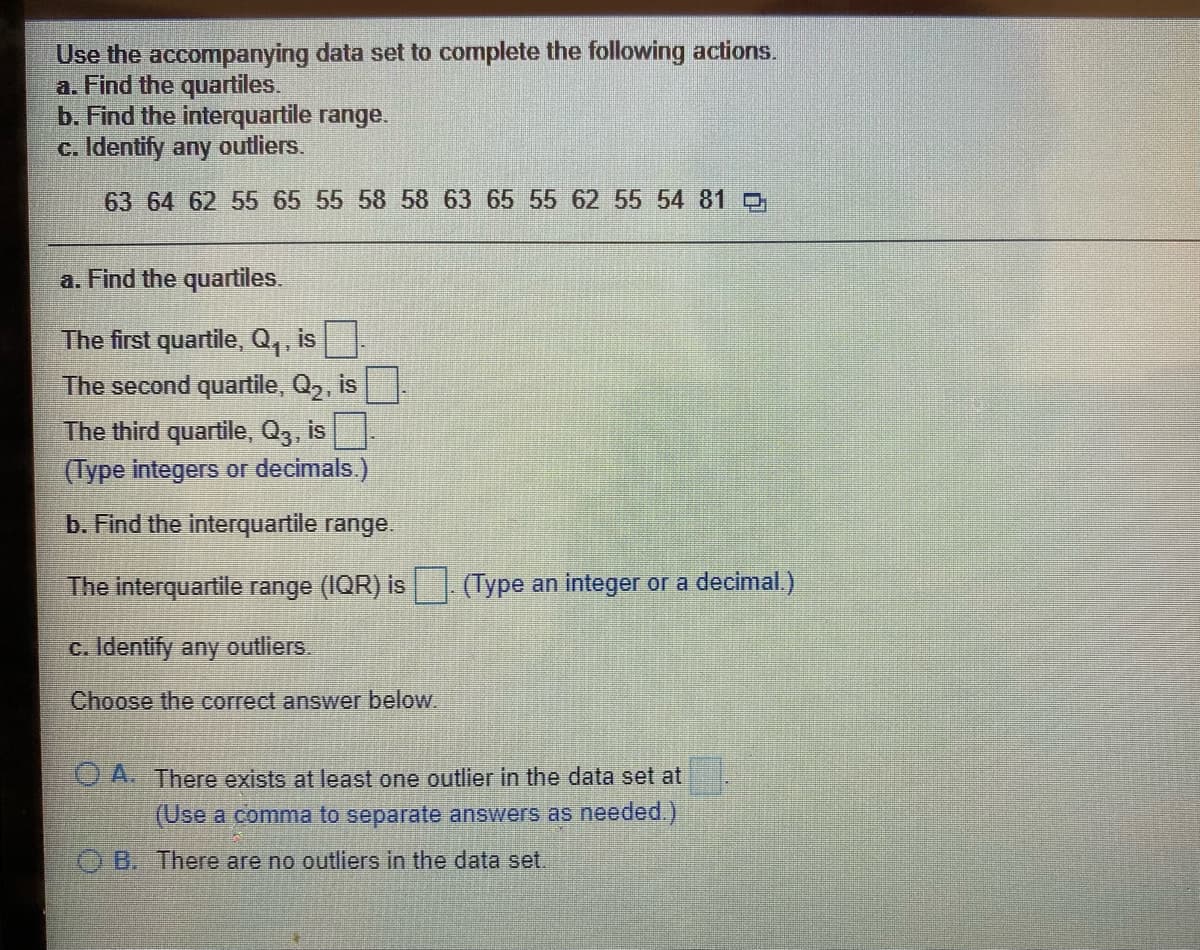 Use the accompanying data set to complete the following actions.
a. Find the quartiles.
b. Find the interquartile range.
c. Identify any outliers.
63 64 62 55 65 55 58 58 63 65 55 62 55 54 81
a. Find the quartiles.
The first quartile, Q,, is
The second quartile, Q2, is
The third quartile, Q3, is
(Type integers or decimals.)
b. Find the interquartile range.
The interquartile range (IQR) is (Type an integer or a decimal.)
c. Identify any outliers.
Choose the correct answer below.
O A. There exists at least one outlier in the data set at
(Use a comma to separate answers as needed.)
B. There are no outliers in the data set.
