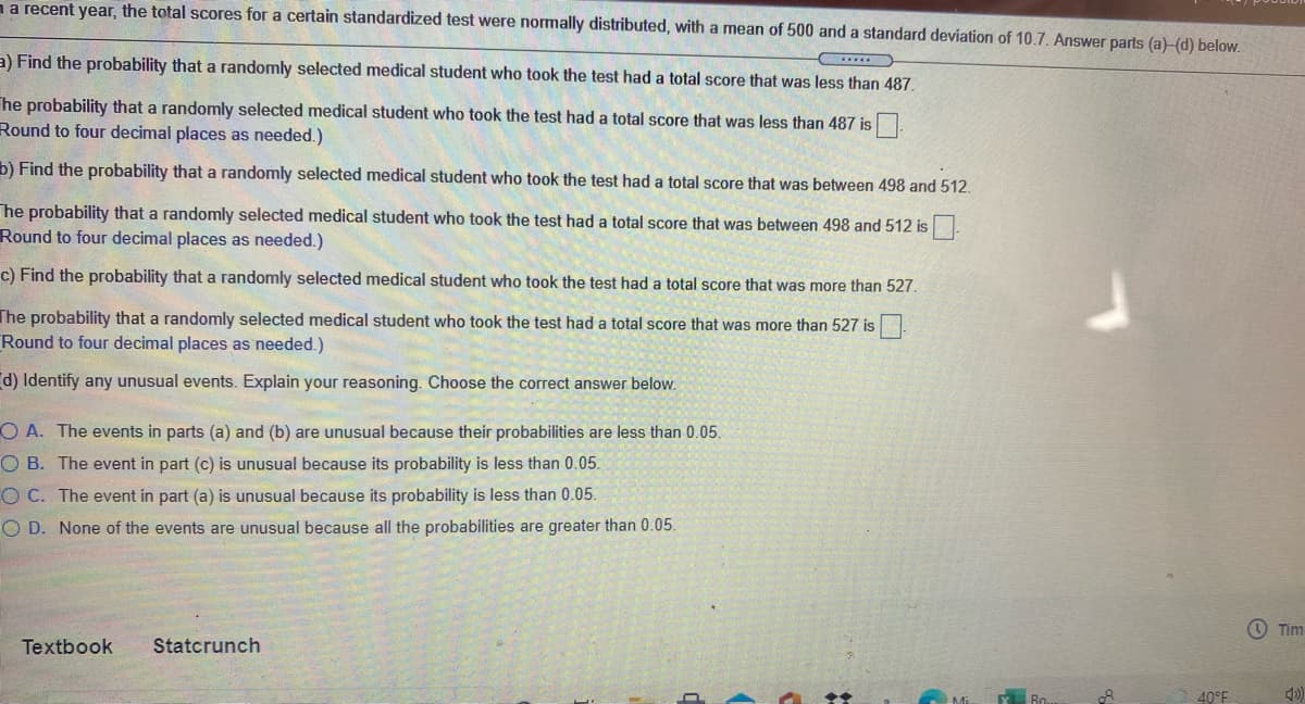 na recent year, the total scores for a certain standardized test were normally distributed, with a mean of 500 and a standard deviation of 10.7. Answer parts (a)-(d) below.
a) Find the probability that a randomly selected medical student who took the test had a total score that was less than 487.
he probability that a randomly selected medical student who took the test had a total score that was less than 487 is.
Round to four decimal places as needed.)
b) Find the probability that a randomly selected medical student who took the test had a total score that was between 498 and 512.
he probability that a randomly selected medical student who took the test had a total score that was between 498 and 512 is
Round to four decimal places as needed.)
c) Find the probability that a randomly selected medical student who took the test had a total score that was more than 527.
The probability that a randomly selected medical student who took the test had a total score that was more than 527 is
Round to four decimal places as needed.)
d) Identify any unusual events. Explain your reasoning. Choose the correct answer below.
O A. The events in parts (a) and (b) are unusual because their probabilities are less than 0.05.
O B. The event in part (c) is unusual because its probability is less than 0.05.
OC. The event in part (a) is unusual because its probability is less than 0.05.
O D. None of the events are unusual because all the probabilities are greater than 0.05.
O Tim
Textbook
Statcrunch
Y Bo.
40°F
