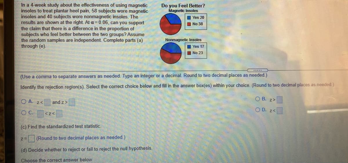 In a 4-week study about the effectiveness of using magnetic
insoles to treat plantar heel pain, 58 subjects wore magnetic
insoles and 40 subjects wore nonmagnetic insoles. The
results are shown at the right. At a= 0.06, can you support
the claim that there is a difference in the proportion of
subjects who feel better between the two groups? Assume
the random samples are independent. Complete parts (a)
through (e).
Do you Feel Better?
Magnetic Insoles
I Yes 20
I No 38
Nonmagnetic Insoles
Yes 17
No 23
(Use a comma to separate answers as needed. Type an integer or a decimal. Round to two decimal places as needed.)
Identify the rejection region(s). Select the correct choice below and fill in the answer box(es) within your choice. (Round to two decimal places as needed.)
O A. z<
and z>
O B. z>
O D. z<
C.
(c) Find the standardized test statistic.
(Round to two decimal places as needed.)
(d) Decide whether to reject or fail to reject the null hypothesis
Choose the correct answer below.
