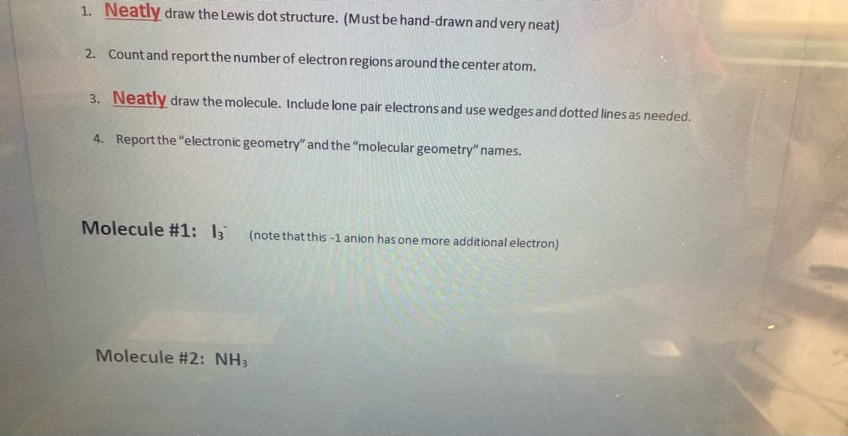 1. Neatly draw the Lewis dot structure. (Must be hand-drawn and very neat)
2. Count and report the number of electron regions around the center atom.
3. Neatly draw the molecule. Include lone pair electrons and use wedges and dotted lines as needed.
4. Report the "electronic geometry" and the "molecular geometry" names.
Molecule #1: 13
(note that this -1 anion has one more additional electron)
Molecule #2: NH3
