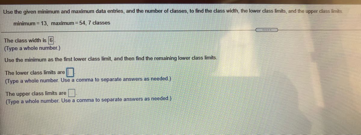 Use the given minimum and maximum data entries, and the number of classes, to find the class width, the lower class limits, and the upper class limits.
minimum = 13, maximum =54, 7 classes
The class width is 6.
(Type a whole number.)
Use the minimum as the first lower class limit, and then find the remaining lower class limits.
The lower class limits are
(Type a whole number. Use a comma to separate answers as needed.)
The upper class limits are
(Type a whole number. Use a comma to separate answers as needed.)
