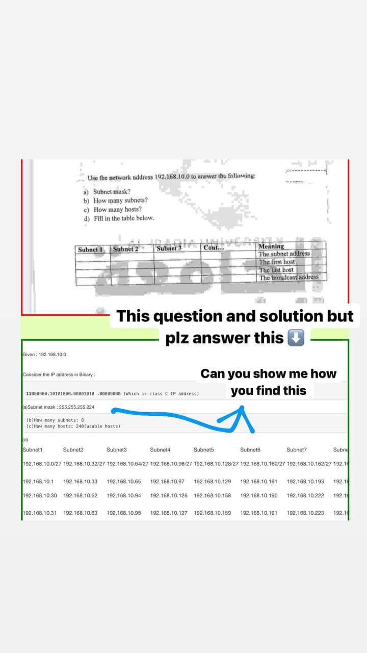 17
Use the network address 192.168.10.0 to answer the following:
a) Subnet mask?
b) How many subnets?
c) How many hosts?
d) Fill in the table below.
Subnet I. Subnet 2 Subnet 3 ANIVE
Cont...
Meaning
The subnet address
The first host
The last host
The broadcast address
This question and solution but
plz answer this
Given: 192.168.10.0
Consider the IP address in Binary:
Can you show me how
you find this
11000000.10101000.0000101000000000 (which is class C IP address)
(a)Subnet mask: 255.255.255.224
(b) How many subnets: 81
(c) How many hosts: 240(usable hosts)
(d)
Subnet4
Subnet1
Subnet2
Subnet3
Subnet5
Subnet6
Subnet7
Subne
192.168.10.0/27 192.168.10.32/27 192.168.10.64/27 192.168.10.96/27 192.168.10.128/27 192.168.10.160/27 192.168.10.162/27 192.16
192.168.10.1 192.168.10.33 192.168.10.65 192.168.10.97 192.168.10.129 192.168.10.161 192.168.10.193 192.16
192.168.10.30 192.168.10.62 192.168.10.94 192.168.10.126 192.168.10.158 192.168.10.190 192.168.10.222 192.14
192.168.10.31 192.168.10.63 192.168.10.95 192.168.10.127 192.168.10.159 192.168.10.191 192.168.10.223 192.16