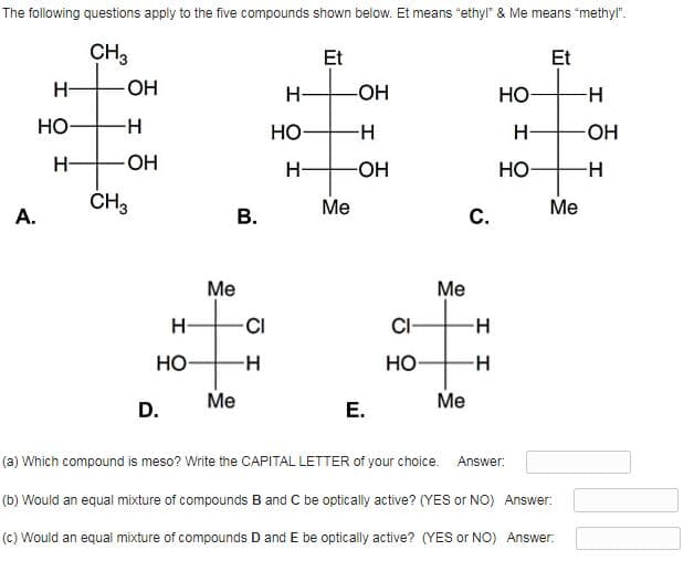 The following questions apply to the five compounds shown below. Et means "ethyl" & Me means "methyl".
CH3
Et
Et
H-
OH
H-
-OH
HO
Но-
-H-
Но-
-H-
H-
HO-
H-
OH
H-
-O-
HO-
ČH3
Me
Me
А.
В.
С.
Ме
Me
C/
CI-
HO
-H-
Но-
Me
Me
D.
E.
(a) Which compound is meso? Write the CAPITAL LETTER of your choice. Answer:
(b) Would an equal mixture of compounds B and C be optically active? (YES or NO) Answer:
(c) Would an equal mixture of compounds D and E be optically active? (YES or NO) Answer:
I I
