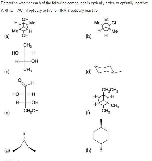 Determine whether each of the following compounds is optically active or optically inactive:
WRITE ACT if optically active or INA if optically inactive
OH
Et
H
Me
Me.
.CI
Me
H.
HYMe
(a)
OH
(b)
H
CH3
HO
H-
OH
(c)
ČH3
(d)
CH,CH3
Но-
H-
H-
OH
H-
CH3
ČH3
(e)
CH,OH
(f)
(g)
(h)
