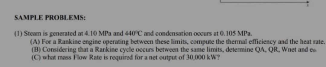 SAMPLE PROBLEMS:
(1) Steam is generated at 4.10 MPa and 440°C and condensation occurs at 0.105 MPa.
(A) For a Rankine engine operating between these limits, compute the thermal efficiency and the heat rate.
(B) Considering that a Rankine cycle occurs between the same limits, determine QA, QR, Wnet and en
(C) what mass Flow Rate is required for a net output of 30,000 kW?
