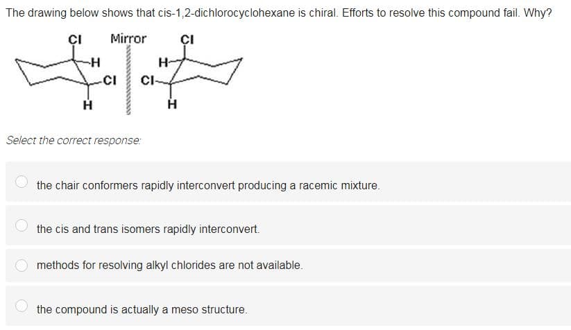 The drawing below shows that cis-1,2-dichlorocyclohexane is chiral. Efforts to resolve this compound fail. Why?
ÇI
Mirror
ÇI
--
CI
Select the correct response:
the chair conformers rapidly interconvert producing a racemic mixture.
the cis and trans isomers rapidly interconvert.
methods for resolving alkyl chlorides are not available.
the compound is actually a meso structure.
