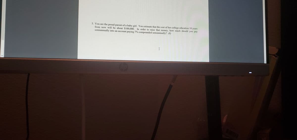 5. You are the proud parent of a baby girl. You estimate that the cost of her college education 18 years
from now will be about S100,000. In order to raise that money, how much should you pay
semiannually into an account paying 7% compounded semiannually? (8)
%3D
