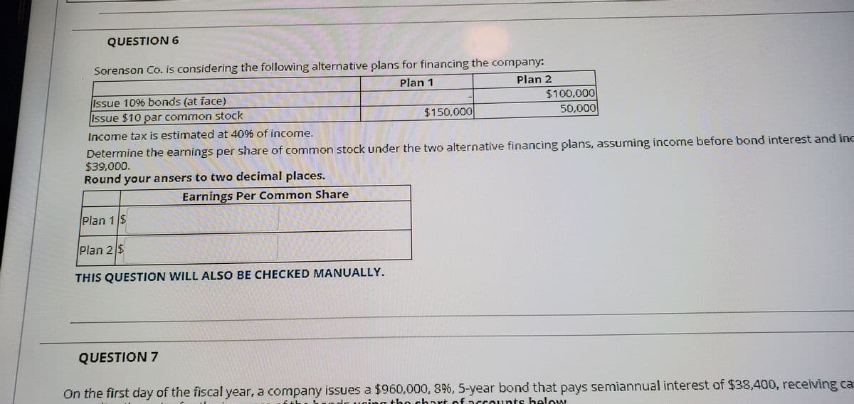 QUESTION 6
Sorenson Co. is considering the following alternative plans for financing the company:
Plan 1
Plan 2
Issue 10% bonds (at face)
$100,000
Issue $10 poar common stock
$150,000
50,000
Income tax is estimated at 40% of income.
Determine the earnings per share of common stock under the two alternative financing plans, assuming income before bond interest and inc
$39,000.
Round your ansers to two decimal places.
Earnings Per Common Share
Plan 1 $
Plan 2 $
THIS QUESTION WILL ALSO BE CHECKED MANUALLY.
QUESTION 7
On the first day of the fiscal year, a company issues a $960,000, 8%, 5-year bond that pays semiannual interest of $38,400, receiving ca
n the chart of accounts below
