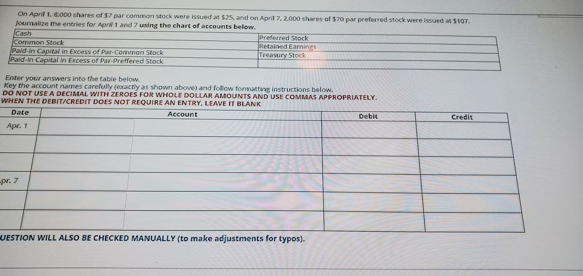 On April 1, 8,000 shares of $7 par common stock were iSsued at $25, and on April 7, 2,000 shares of $70 par preferred stock were issued at $107.
Journalize the entries for April 1 and 7 using the chart of accounts below.
Cash
Common Stock
Paid-In Capital in Excess of Par-Common Stock
Paid-In Capoital in Excess of Par-Preffered Stock
Preferred Stock
Retained Earnings
Treasury Stock
Enter your answers into the table below.
Key the account names carefully (exactly as shown above) and follow formatting instructions below.
DO NOT USE A DECIMAL WITH ZEROES FOR WHOLE DOLLAR AMOUNTS AND USE COMMAS APPROPRIATELY.
WHEN THE DEBIT/CREDIT DOES NOT REQUIRE AN ENTRY, LEAVE IT BLANK
Date
Account
Debit
Credit
Apr. 1
pr. 7
UESTION WILL ALSO BE CHECKED MANUALLY (to make adjustments for typos).
