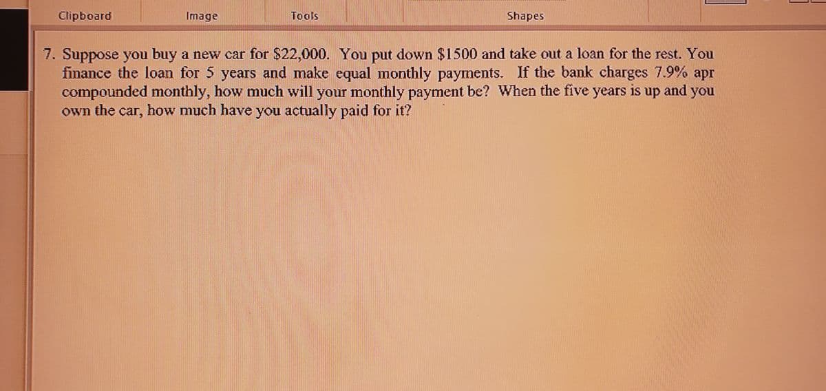 Clipboard
Image
Tools
Shapes
7. Suppose you buy a new car for $22,000. You put down $1500 and take out a loan for the rest. You
finance the loan for 5 years and make equal monthly payments. If the bank charges 7.9% apr
compounded monthly, how much will your monthly payment be? When the five years is up and you
own the car, how much have you actually paid for it?
