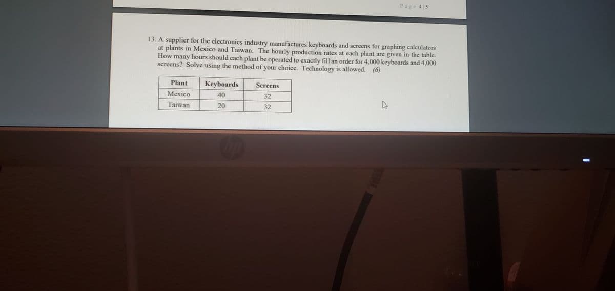 Page 4 5
13. A supplier for the electronics industry manufactures keyboards and screens for graphing calculators
at plants in Mexico and Taiwan. The hourly production rates at each plant are given in the table.
How many hours should each plant be operated to exactly fill an order for 4,000 keyboards and 4,000
screens? Solve using the method of your choice. Technology is allowed. (6)
Plant
Keyboards
Screens
Mexico
40
32
Taiwan
20
32
