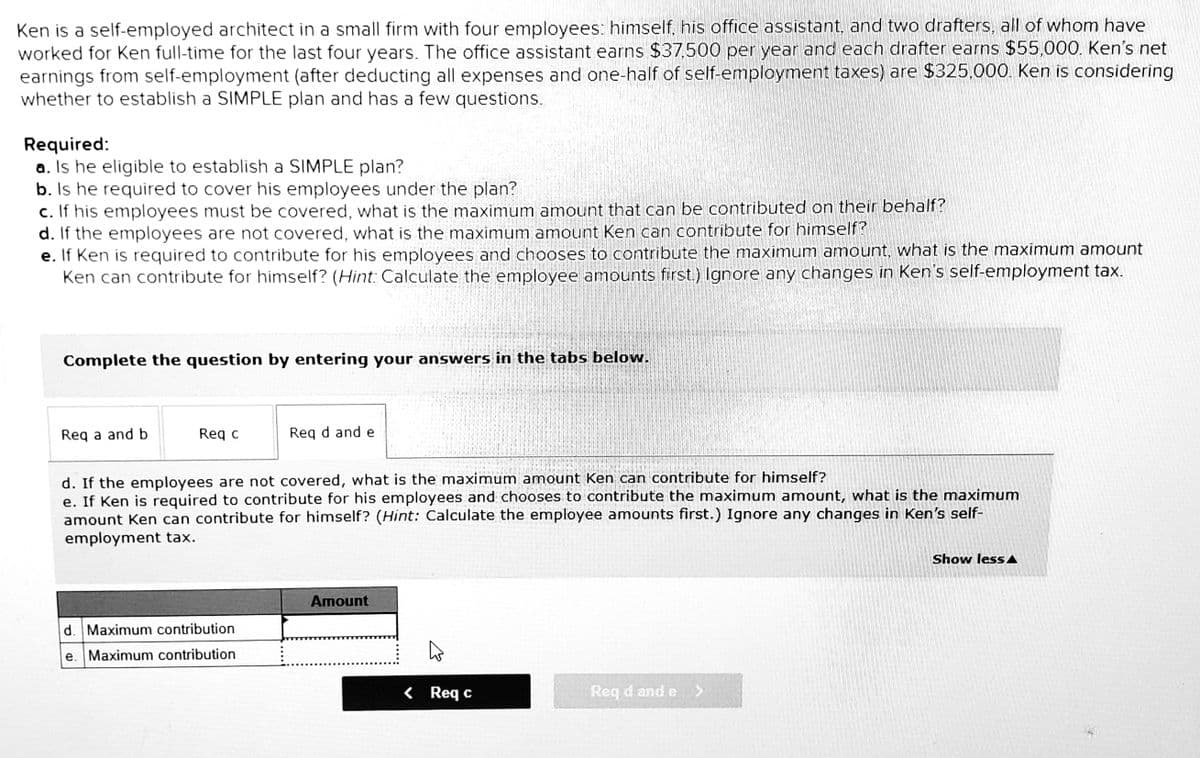 Ken is a self-employed architect in a small firm with four employees: himself, his office assistant, and two drafters, all of whom have
worked for Ken full-time for the last four years. The office assistant earns $37,500 per year and each drafter earns $55,000. Ken's net
earnings from self-employment (after deducting all expenses and one-half of self-employment taxes) are $325.000. Ken is considering
whether to establish a SIMPLE plan and has a few questions.
Required:
a. Is he eligible to establish a SIMPLE plan?
b. Is he required to cover his employees under the plan?
c. If his employees must be covered, what is the maximum amount that can be contributed on their behalf?
d. If the employees are not covered, what is the maximum amount Ken can contribute for himself?
e. If Ken is required to contribute for his employees and chooses to contribute the maximum amount, what is the maximum amount
Ken can contribute for himself? (Hint: Calculate the employee amounts first.) Ignore any changes in Ken's self-employment tax.
Complete the question by entering your answers in the tabs below.
Req a and b
Req c
Req d and e
d. If the employees are not covered, what is the maximum amount Ken can contribute for himself?
e. If Ken is required to contribute for his employees and chooses to contribute the maximum amount, what is the maximum
amount Ken can contribute for himself? (Hint: Calculate the employee amounts first.) Ignore any changes in Ken's self-
employment tax.
Show less A
Amount
d. Maximum contribution
e. Maximum contribution
< Req c
Req d and e>
