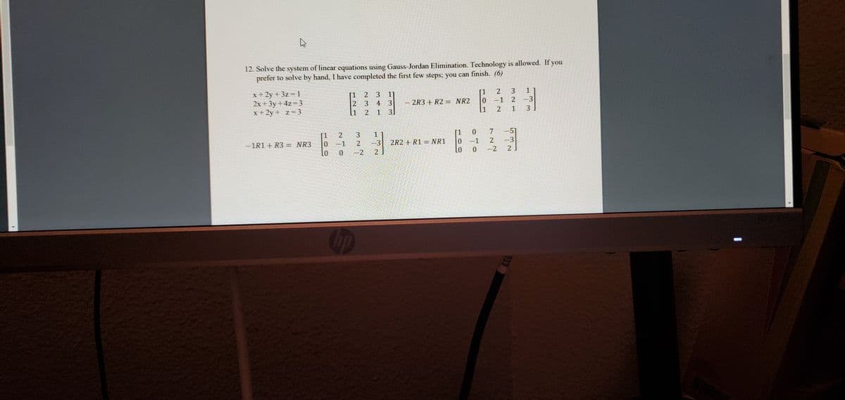 12. Solve the system of linear equations using Gauss-Jordan Elimination. Technology is allowed. If you
prefer to solve by hand, I have completed the first few steps; you can finish. (6)
3
1
[1
-1
x+2y + 3z = 1
2x + 3y + 4z=3
x+2y+ z=3
2 3
1]
4
3
1 3]
2 -3
2R3 + R2 = NR2
[1
2
1
3
[1
-51
-3
0 -2
2
[1
0.
-1R1+ R3 = NR3
0 -1
2
-3
2R2 + R1 = NR1
0 -1
0 -2
21
