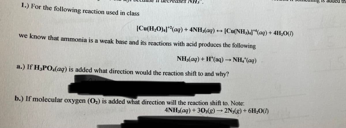 IS
th
ses NH3
1.) For the following reaction used in class
[Cu(H2O)a]"(aq) + 4NH3(aq) → [Cu(NH3)4]*“(aq) + 4H,O(1)
we know that ammonia is a weak base and its reactions with acid produces the following
NH3(aq) + H*(aq) → NH,*(aq)
a.) If H3PO4(aq) is added what direction would the reaction shift to and why?
b.) If molecular oxygen (O2) is added what direction will the reaction shift to. Note:
4NH3(aq) + 302(g) → 2N2(g) + 6H,0(1)
