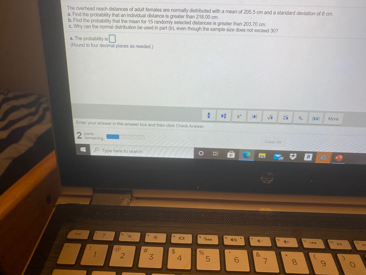 The overhead reach distances of adult females are normally distributed with a mean of 205.5 cm and a standard deviation of.8 cm.
a. Find the probability that an individual distance is greater than 218.00 cm.
b. Find the probability that the mean for 15 randomly selected distances is greater than 203.70 cm.
c. Why can the normal distribution be used in part (b), even though the sample size does not exceed 30?
a. The probability is
(Round to four decimal places as needed.)
(L1)
More
Enter your answer in the answer box and then click Check Answer.
parts
remaining
Clear All
P Type here to search
a
esc
米
IOI
ts
10
ho
@
$
4.
%23
&
3.
6.
8.

