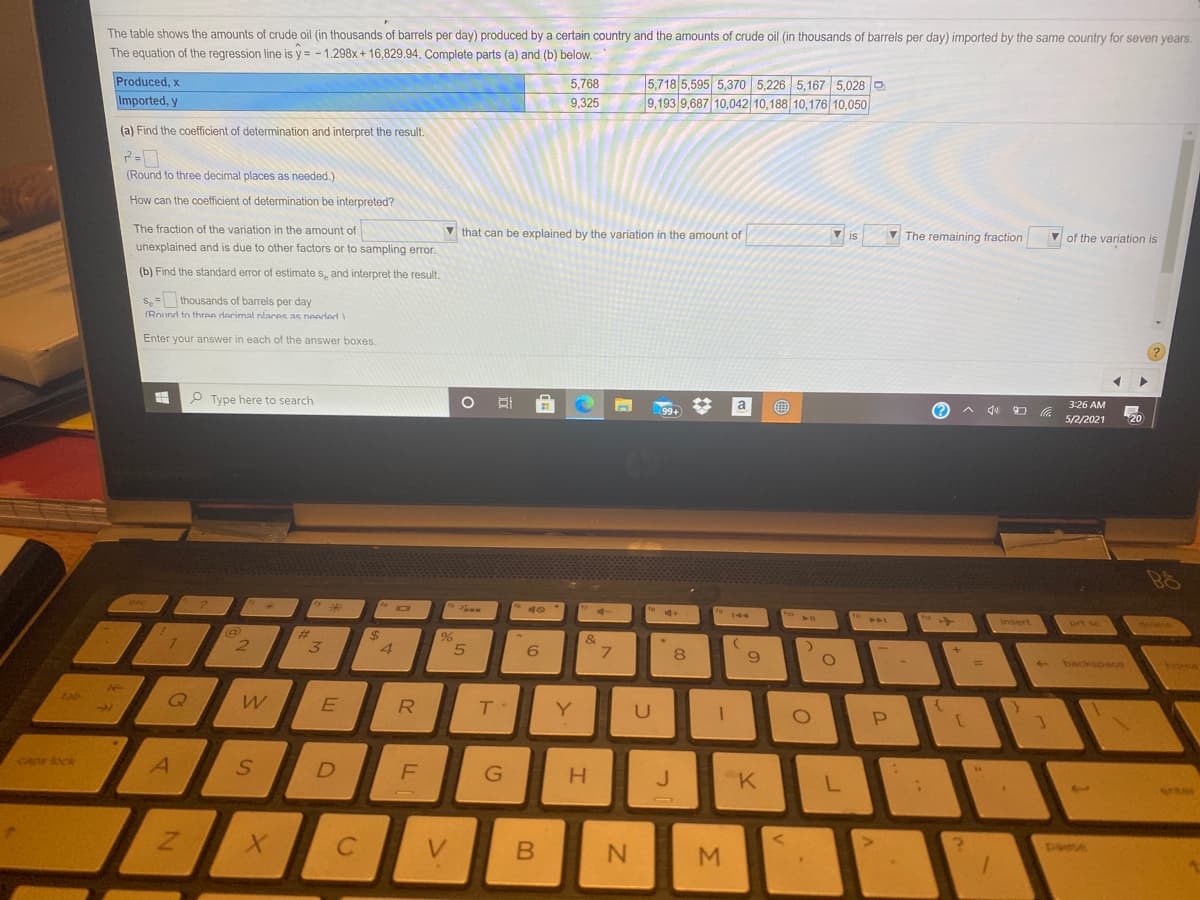 The table shows the amounts of crude oil (in thousands of barrels per day) produced by a certain country and the amounts of crude oil (in thousands of barrels per day) imported by the same country for seven years.
The equation of the regression line is y = - 1.298x+ 16,829.94. Complete parts (a) and (b) below.
Produced, x
5,718 5,595 5,370 5,226 5,167 5,028 O
9,193 9,687 10,042 10,188 10,176 10,050
5,768
Imported, y
9,325
(a) Find the coefficient of determination and interpret the result.
(Round to three decimal places as needed.)
How can the coefficient of determination be interpreted?
The fraction of the variation in the amount of
V that can be explained by the variation in the amount of
V is
V The remaining fraction
V of the variation is
unexplained and is due to other factors or to sampling error.
(b) Find the standard error of estimate s, and interpret the result.
s,= thousands of barrels per day
(Round to three decimal nlaces as neededY
Enter your answer in each of the answer boxes.
P Type here to search
a
3:26 AM
(?
5/2/2021
144
insert
prt sc
deete
2$
&
9.
+ backspae
Yore
tab
R
Y
U
P
caps lock
H.
J.
"K
V.
M.
