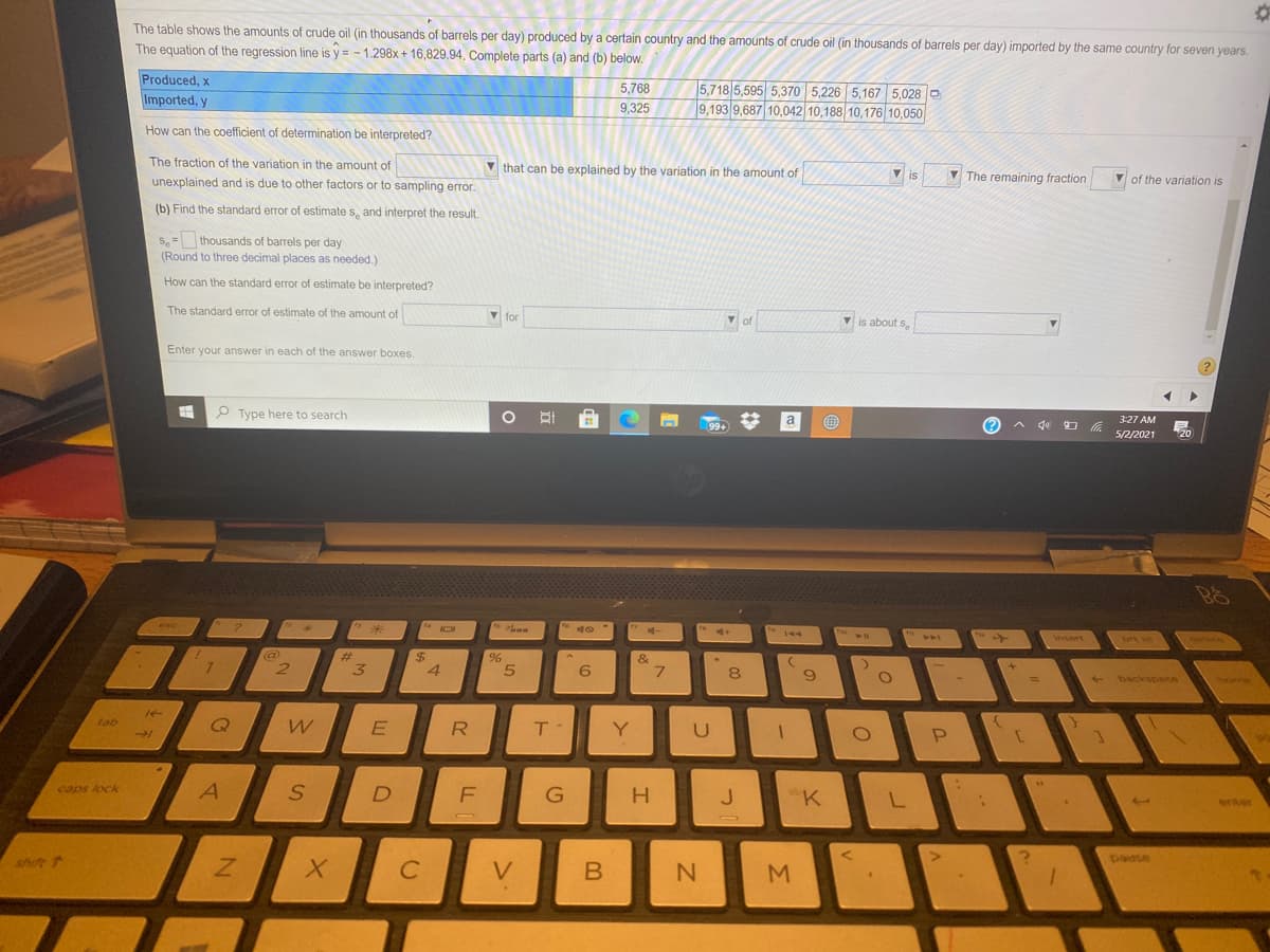 The table shows the amounts of crude oil (in thousands of barrels per day) produced by a certain country and the amounts of crude oil (in thousands of barrels per day) imported by the same country for seven years.
The equation of the regression line is y = - 1.298x + 16,829.94. Complete parts (a) and (b) below.
Produced, x
5,718 5,595 5,370 5,226 5,167 5,028 O
9,193 9,687 10,042 10,188 10,176 10,050
5,768
Imported, y
9,325
How can the coefficient of determination be interpreted?
The fraction of the variation in the amount of
V that can be explained by the variation in the amount of
V is
V The remaining fraction
v of the variation is
IS
unexplained and is due to other factors or to sampling error.
(b) Find the standard error of estimate s, and interpret the result,
S,= thousands of barrels per day
(Round to three decimal places as needed.)
How can the standard error of estimate be interpreted?
The standard error of estimate of the amount of
V for
of
Vis about s.
Enter your answer in each of the answer boxes.
P Type here to search
a
3:27 AM
99+
へ ロ
5/2/2021
20
esc
144
\nsert
prt se
elete
@
2.
%24
4
&
3
8
backspace
tome
tab
Y
caps lock
A.
G
H
J.
"K
enter
shift
paase
V.
B
M.
R
