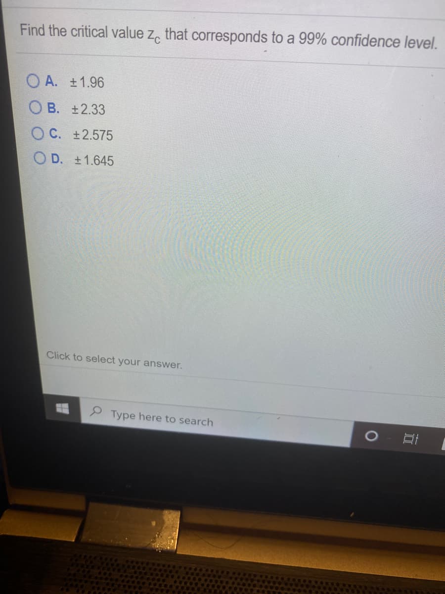 Find the critical value z, that corresponds to a 99% confidence level.
O A. ±1.96
O B. +2.33
O C. ±2.575
O D. +1.645
Click to select your answer.
Type here to search
