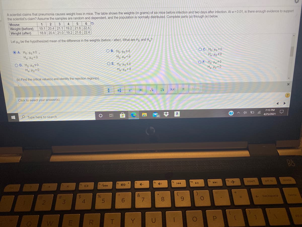 A scientist claims that pneumonia causes weight loss in mice. The table shows the weights (in grams) of six mice before infection and two days after infection. At a = 0.01, is there enough evidence to support
the scientist's claim? Assume the samples are random and dependent, and the population is normally distributed. Complete parts (a) through (e) below.
3 4
19.1 20.4 21.1 19.2 21.6 22.4
18.9 20.4 21.0 19.2 21.6 22.4
1
2
5
Mouse
Weight (before)
Weight (after)
Let H, be the hypothesized mean of the difference in the weights (before - after). What are H, and H,?
OC. Ho: Ha =0
O B. Ho: Hazd
Hai Hg <d
O E. Ho: Ha sd
H: Hg>d
O A. Ho: Hd20.
Hgi Hd <0
O D. Ho: Ha S0
Hgi Hg>0
OF. Ho: Hg #0
Hai Hg =0
(b) Find the critical value(s) and identify the rejection region(s).
(1,1)
More
?
Click to select your answer(s).
7:13 PM
a
4/25/2021
P Type here to search
insert
prt sc
delete
19 44
ho ll
%
E backspace
home
24
4.
6.
8.
9.
3
R.
Y.
