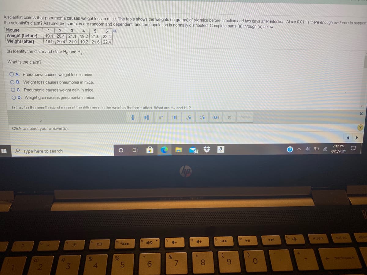A scientist claims that pneumonia causes weight loss in mice. The table shows the weights (in grams) of six mice before infection and two days after infection. At a = 0.01, is there enough evidence to support
the scientist's claim? Assume the samples are random and dependent, and the population is normally distributed. Complete parts (a) through (e) below.
Mouse
Weight (before)
Weight (after)
2
3
4
19.1 20.4 21.1 19.2 21.6 22.4
18.9 20.4 21.0 19.2 21.6 22.4
6
(a) Identify the claim and state Ho and Ha
What is the claim?
O A. Pneumonia causes weight loss in mice.
O B. Weight loss causes pneumonia in mice.
O C. Pneumonia causes weight gain in mice.
O D. Weight gain causes pneumonia in mice.
Let u be the hvnothesized mean of the difference in the weiahts (before - after). What are He and H.?
(1,0)
Mone
Click to select your answer(s).
7:12 PM
a
A 4) O a
O Type here to search
4/25/2021
68
insert
prt sc
dele
ho
f9
144
10
%23
%24
&
backspace
6
7.
8.
9.
