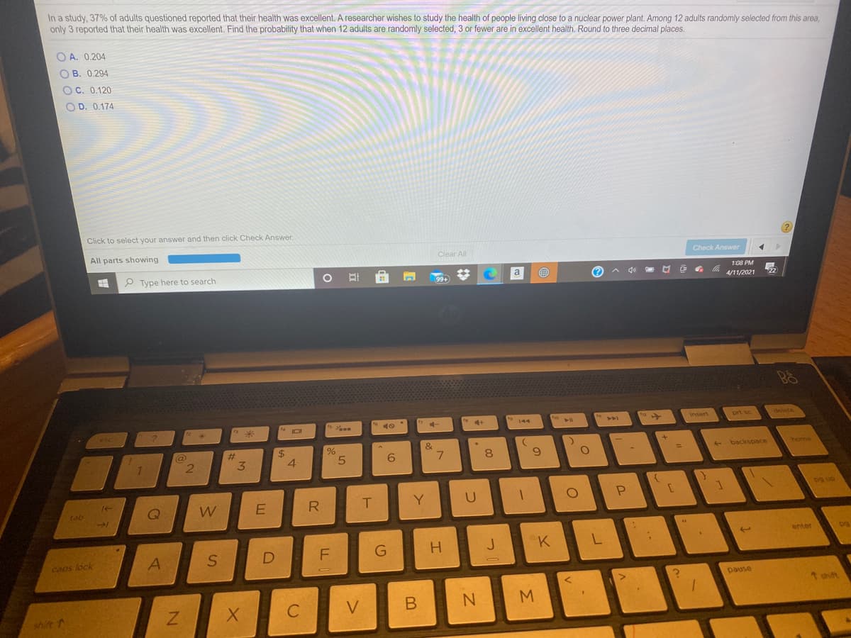 In a study, 37% of adults questioned reported that their health was excellent. A researcher wishes to study the health of people living close to a nuclear power plant. Among 12 adults randomly selected from this area,
only 3 reported that their health was excellent. Find the probability that when 12 adults are randomly selected, 3 or fewer are in excellent health. Round to three decimal places.
O A. 0.204
O B. 0.294
OC. 0.120
O D. 0.174
Click to select your answer and then click Check Answer.
All parts showing
Clear All
Check Answer
P Type here to search
O EI
99+
a
(?
A go
1:08 PM
4/11/2021
22
s
to
IDI
delete
esc
144
insert
prt sc
#3
%24
4.
&
%23
2.
8.
6.
+ backspace
home
%3D
tab
Y
P.
enter
J
caps lock
pause
1 thift
shift
V.
B
Σ
