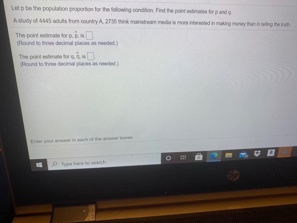 Let p be the population proportion for the following condition. Find the point estimates for p and q.
A study of 4445 adults from country A, 2735 think mainstream media is more interested in making money than in telling the truth.
The point estimate for p, p, is.
(Round to three decimal places as needed.)
The point estimate for q, q, is.
(Round to three decimal places as needed.)
Enter your answer in each of the answer boxes.
a
e Type here to search
