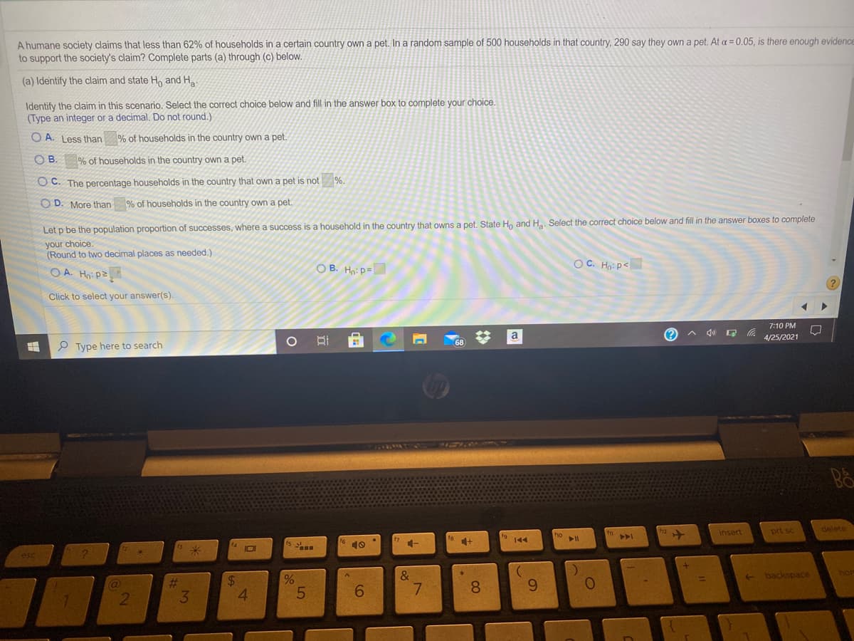 A humane society claims that less than 62% of households in a certain country own a pet. In a random sample of 500 households in that country, 290 say they own a pet. At a = 0.05, is there enough evidence
to support the society's claim? Complete parts (a) through (c) below.
(a) Identify the claim and state Ho and H
Identify the claim in this scenario. Select the correct choice below and fill in the answer box to complete your choice.
(Type an integer or a decimal. Do not round.)
O A. Less than % of households in the country own a pet.
O B.
% of households in the country own a pet.
O C. The percentage households in the country that own a pet is not %.
O D. More than % of households in the country own a pet.
Let p be the population proportion of successes, where a success is a household in the country that owns a pet. State Ho and H.. Select the correct choice below and fill in the answer boxes to complete
your choice.
(Round to two decimal places as needed.)
CO A. Hnipz
O B. Hnip=
OC. Hn: p<
Click to select your answer(s).
7:10 PM
a
4/25/2021
P Type here to search
ha
insert
delete
prt sc
144
IDI
10
&
backspace
hon
%2$
8.
96.
3.
4.
6.
