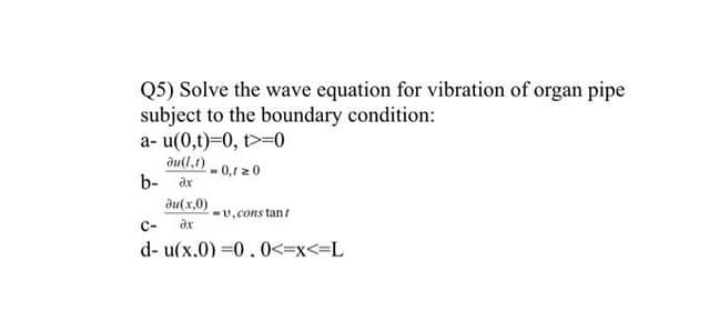 Q5) Solve the wave equation for vibration of organ pipe
subject to the boundary condition:
a- u(0,t)=0, t>=0
du(1,1)
b- ax
- 0,1 20
ди(х.0)
-U, cons tant
с-
d- u(x.0) =0.0<=x<=L
