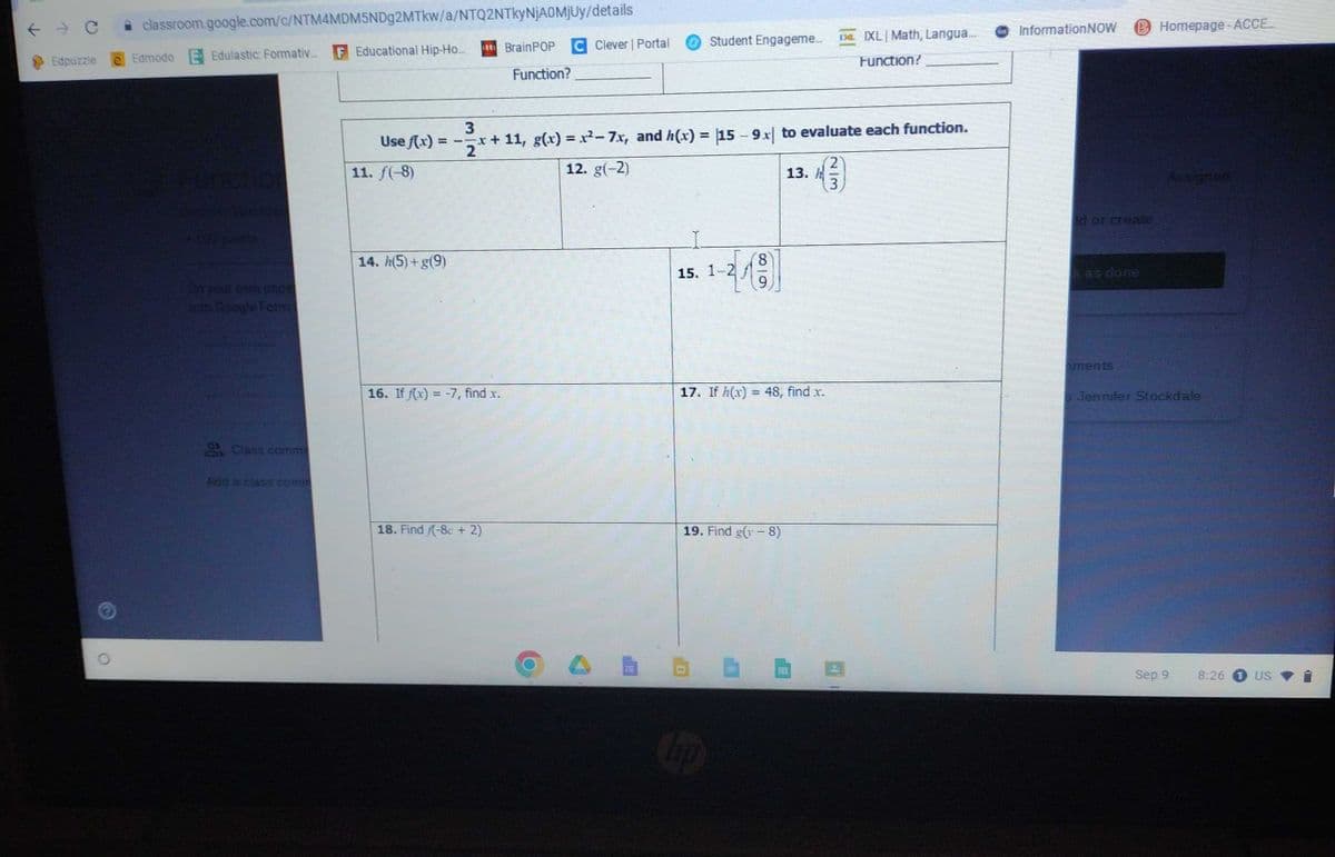 ← → C classroom.google.com/c/NTM4MDM5NDg2MTkw/a/NTQ2NTkyNjA0MjUy/details
Edpuzzle e Edmodo E Edulastic: Formativ... F Educational Hip-Ho...
plants
to Google Form
2. Class comm
Add a class comm
Use f(x) =
11. f(-8)
14. h(5)+g(9)
ee BrainPOP C Clever | Portal
Function?
16. If f(x) = -7, find .x.
18. Find /(-8c + 2)
3
x + 11, g(x)=x²-7x, and h(x) = 15 - 9x to evaluate each function.
2
12. g(-2)
O
Student Engageme... De IXL Math, Langua...
I
15. 1-2
68
hp
9
19. Find g(8)
13.
17. If h(x) = 48, find x.
2
4 (²3)
Function?
Sag
Information NOW B Homepage - ACCE...
id or creater
kas done
aments
o Jennifer Stockdale
Sep 9
8:26
1 US
➡