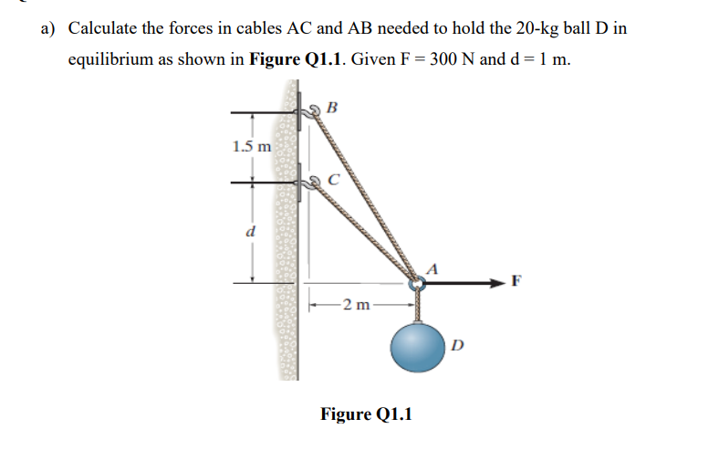 a) Calculate the forces in cables AC and AB needed to hold the 20-kg ball D in
equilibrium as shown in Figure Q1.1. Given F = 300 N and d = 1 m.
B
1.5 m
d
F
-2 m-
Figure Q1.1
