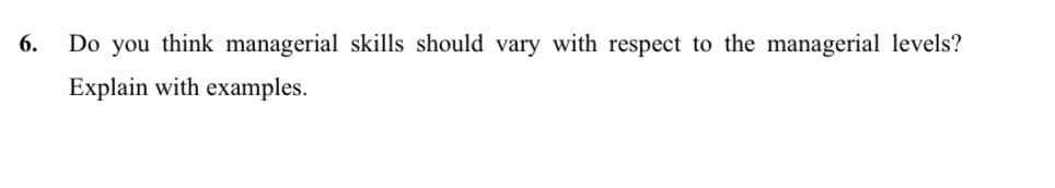 6.
Do you think managerial skills should vary with respect to the managerial levels?
Explain with examples.
