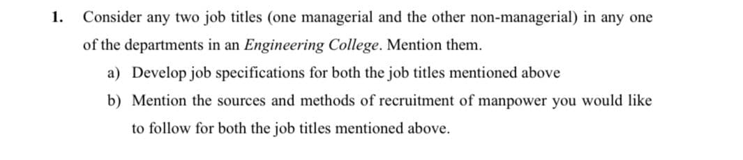 1.
Consider any two job titles (one managerial and the other non-managerial) in any one
of the departments in an Engineering College. Mention them.
a) Develop job specifications for both the job titles mentioned above
b) Mention the sources and methods of recruitment of manpower you would like
to follow for both the job titles mentioned above.
