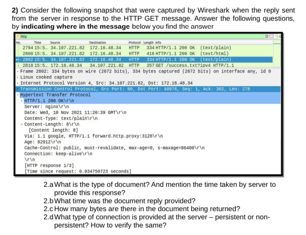 2) Consider the following snapshot that were captured by Wireshark when the reply sent
from the server in response to the HTTP GET message. Answer the following questions,
by indicating where in the message below you find the answer
http
No.
Time
Source
Destination
Protocol Length Info
334 HTTP/1.1 200 OK (text/plain)
(text/html)
(text/plain)
357 GET /success.txt?ipv4 HTTP/1.1
2794 15:5.. 34.107.221.82 172.16.48.34
HTTP
2800 15:5. 34.107.221.82 172.16.48.34
HTTP
416 HTTP/1.1 200 OK
172.16.48.34
334 HTTP/1.1 200 OK
- 2802 15:5. 34.107.221.82
2818 15:5 172.16.48.34
Frame 2802: 334 bytes on wire (2672 bits), 334 bytes captured (2672 bits) on interface any, id e
• Linux cooked capture
Internet Protocol Version 4, Src: 34.107.221.82, Dst: 172.16.48.34
Transmission Control Protocol, Src Port: 80, Dst Port: 48076, Seq: 1, Ack: 302, Len: 278
Hypertext Transfer Protocol
• HTTP/1.1 200 OK\r\n
Server: nginx\r\n
Date: Wed, 10 Nov 2021 11:20:39 GMT\r\n
Content-Type: text/plain\r\n
- Content- Length: 8\r\n
[Content length: 8]
via: 1.1 google, HTTP/1.1 forward.http.proxy:3128\r\n
Age: 82912\r\n
Cache-Control: public, must-revalidate, max-age=D0, s-maxage%=86400\r\n
Connection: keep-alive\r\n
HTTP
34.107.221.82 HTTP
\r\n
[HTTP response 1/3]
[Time since request: 0.034750723 seconds]
2.aWhat is the type of document? And mention the time taken by server to
provide this response?
2.b What time was the document reply provided?
2.c How many bytes are there in the document being returned?
2.dWhat type of connection is provided at the server - persistent or non-
persistent? How to verify the same?
