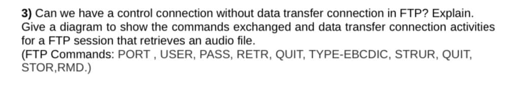 3) Can we have a control connection without data transfer connection in FTP? Explain.
Give a diagram to show the commands exchanged and data transfer connection activities
for a FTP session that retrieves an audio file.
(FTP Commands: PORT , USER, PASS, RETR, QUIT, TYPE-EBCDIC, STRUR, QUIT,
STOR,RMD.)
