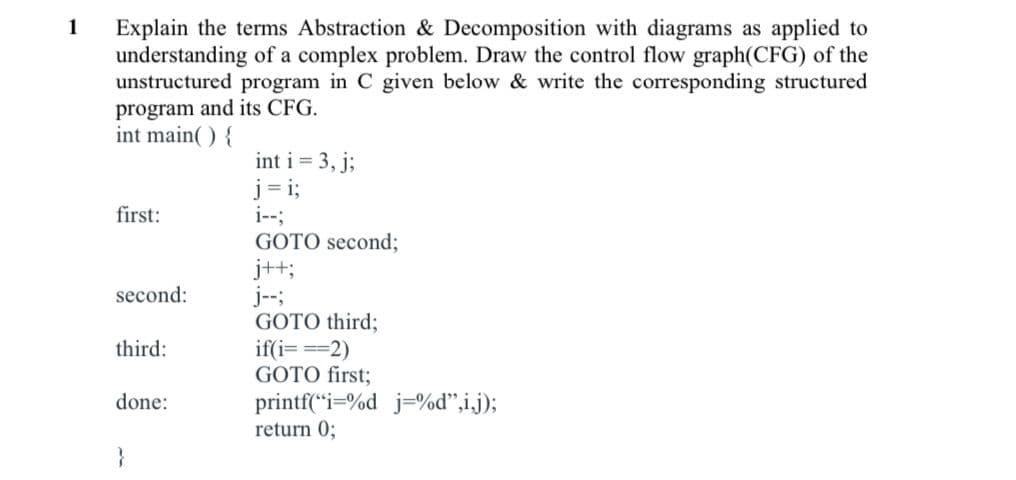 1
Explain the terms Abstraction & Decomposition with diagrams as applied to
understanding of a complex problem. Draw the control flow graph(CFG) of the
unstructured program in C given below & write the corresponding structured
program and its CFG.
int main( ) {
int i = 3, j;
j = i;
i--;
first:
GOTO second;
j++;
j--;
GOTO third;
if(i===2)
GOTO first;
second:
third:
done:
printf(“i=%d j=%d",i.j);
return 0;
