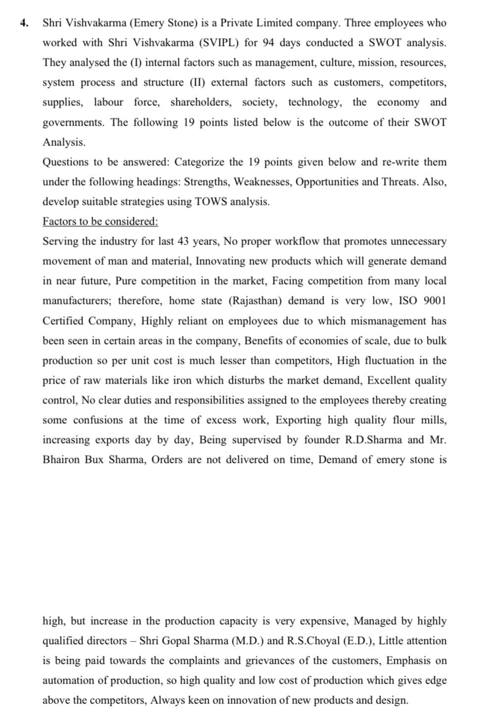 4.
Shri Vishvakarma (Emery Stone) is a Private Limited company. Three employees who
worked with Shri Vishvakarma (SVIPL) for 94 days conducted a SWOT analysis.
They analysed the (I) internal factors such as management, culture, mission, resources,
system process and structure (II) external factors such as customers, competitors,
supplies, labour force, shareholders, society, technology, the economy and
governments. The following 19 points listed below is the outcome of their SWOT
Analysis.
Questions to be answered: Categorize the 19 points given below and re-write them
under the following headings: Strengths, Weaknesses, Opportunities and Threats. Also,
develop suitable strategies using TOWS analysis.
Factors to be considered:
Serving the industry for last 43 years, No proper workflow that promotes unnecessary
movement of man and material, Innovating new products which will generate demand
in near future, Pure competition in the market, Facing competition from many local
manufacturers; therefore, home state (Rajasthan) demand is very low, ISO 9001
Certified Company, Highly reliant on employees due to which mismanagement has
been seen in certain areas in the company, Benefits of economies of scale, due to bulk
production so per unit cost is much lesser than competitors, High fluctuation in the
price of raw materials like iron which disturbs the market demand, Excellent quality
control, No clear duties and responsibilities assigned to the employees thereby creating
some confusions at the time of excess work, Exporting high quality flour mills,
increasing exports day by day, Being supervised by founder R.D.Sharma and Mr.
Bhairon Bux Sharma, Orders are not delivered on time, Demand of emery stone is
high, but increase in the production capacity is very expensive, Managed by highly
qualified directors – Shri Gopal Sharma (M.D.) and R.S.Choyal (E.D.), Little attention
is being paid towards the complaints and grievances of the customers, Emphasis on
automation of production, so high quality and low cost of production which gives edge
above the competitors, Always keen on innovation of new products and design.
