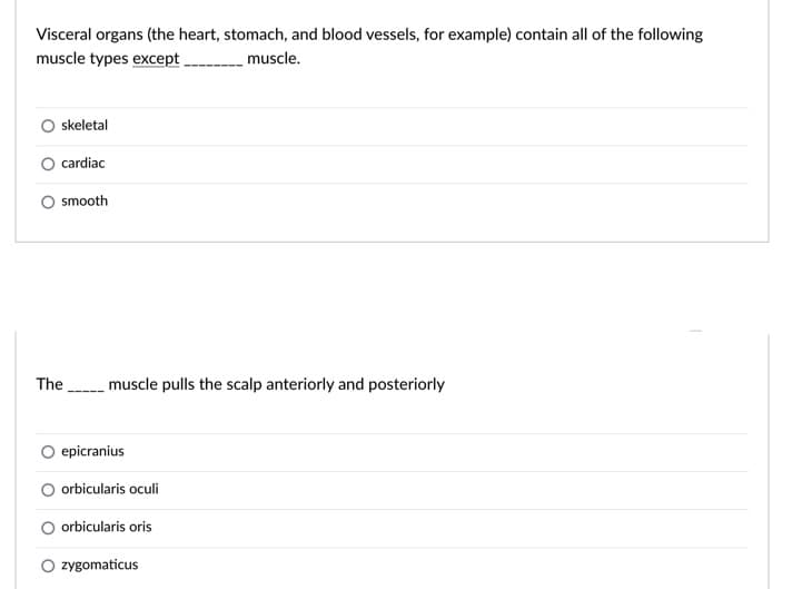 Visceral organs (the heart, stomach, and blood vessels, for example) contain all of the following
muscle types except.
muscle.
skeletal
cardiac
O smooth
The muscle pulls the scalp anteriorly and posteriorly
epicranius
orbicularis oculi
O orbicularis oris
O zygomaticus
