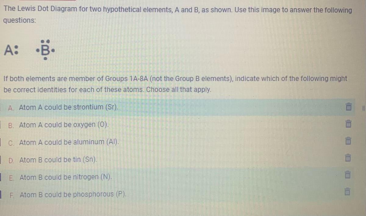 The Lewis Dot Diagram for two hypothetical elements, A and B, as shown. Use this image to answer the following
questions:
A: B.
If both elements are member of Groups 1A-8A (not the Group B elements), indicate which of the following might
be correct identities for each of these atoms. Choose all that apply.
A. Atom A could be strontium (Sr).
B. Atom A could be oxygen (0).
C. Atom A could be aluminum (Al).
D. Atom B could be tin (Sn).
E. Atom B could be nitrogen (N).
1
F. Atom B could be phosphorous (P).
18
||